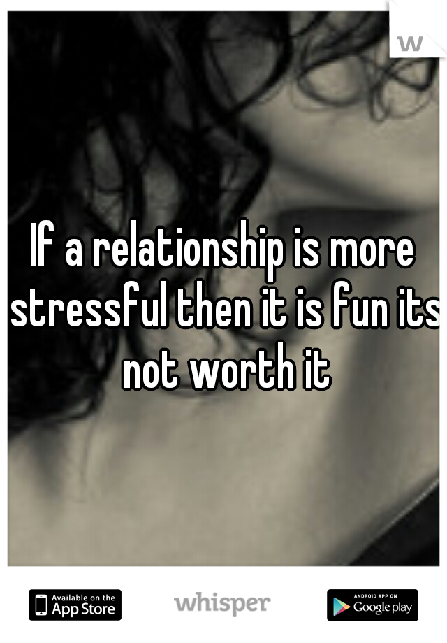 If a relationship is more stressful then it is fun its not worth it