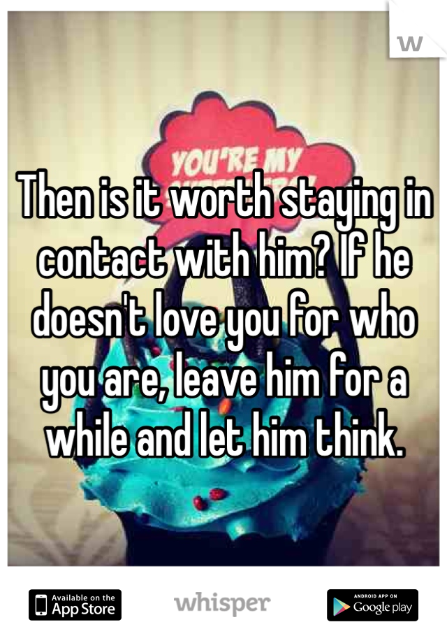 Then is it worth staying in contact with him? If he doesn't love you for who you are, leave him for a while and let him think.
