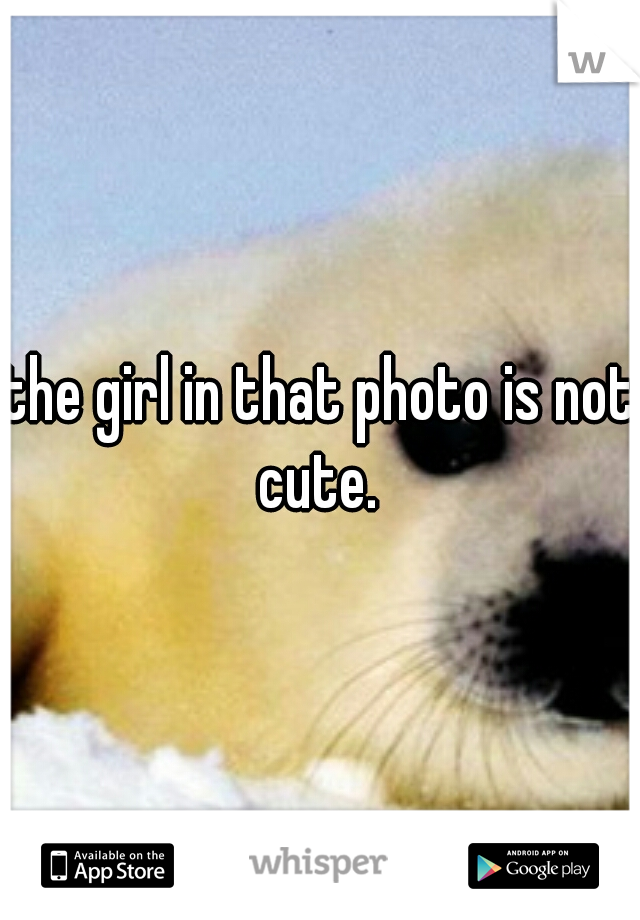 the girl in that photo is not cute. 