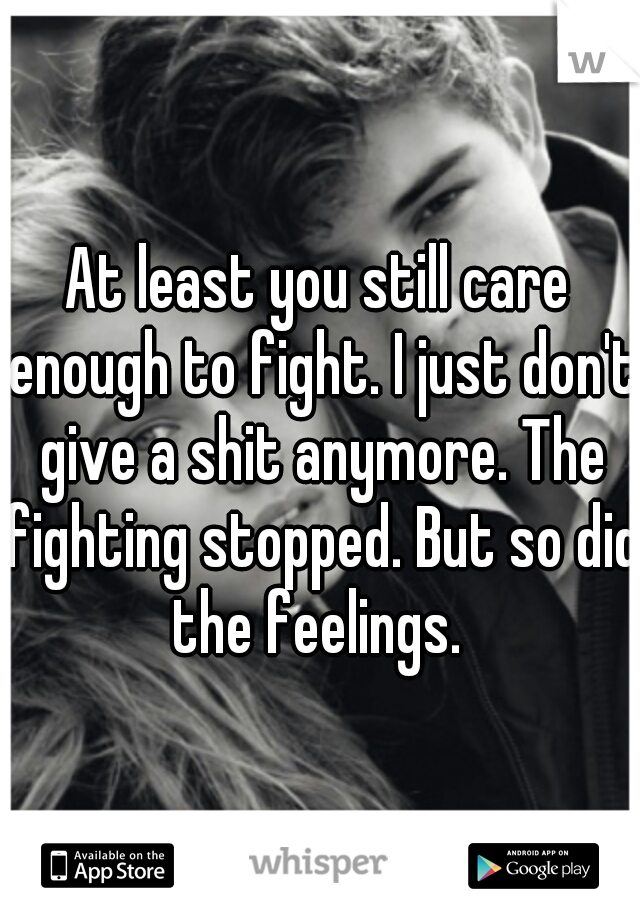 At least you still care enough to fight. I just don't give a shit anymore. The fighting stopped. But so did the feelings. 