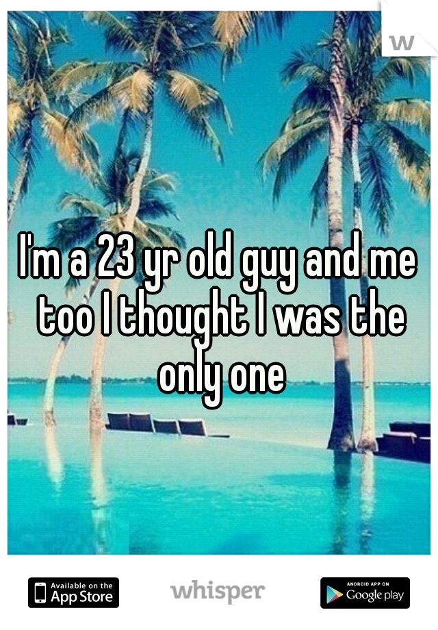 I'm a 23 yr old guy and me too I thought I was the only one