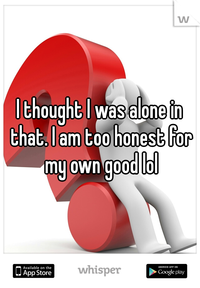 I thought I was alone in that. I am too honest for my own good lol