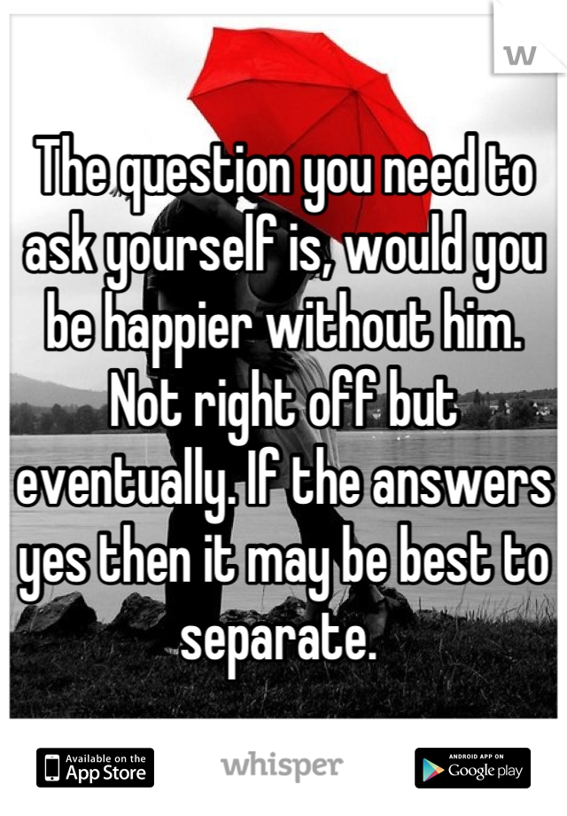The question you need to ask yourself is, would you be happier without him. Not right off but eventually. If the answers yes then it may be best to separate. 