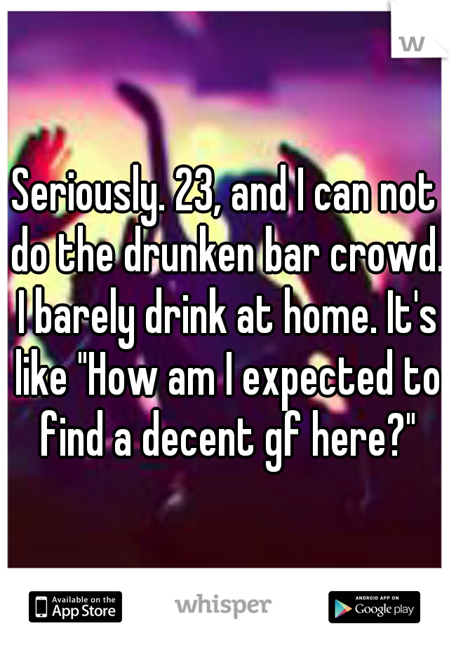 Seriously. 23, and I can not do the drunken bar crowd. I barely drink at home. It's like "How am I expected to find a decent gf here?"