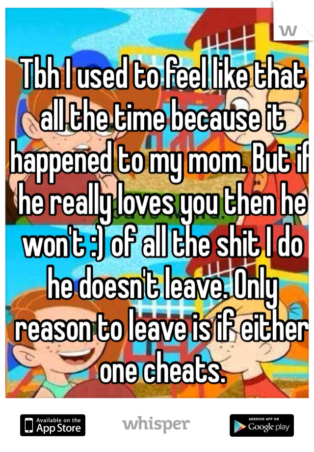Tbh I used to feel like that all the time because it happened to my mom. But if he really loves you then he won't :) of all the shit I do he doesn't leave. Only reason to leave is if either one cheats.