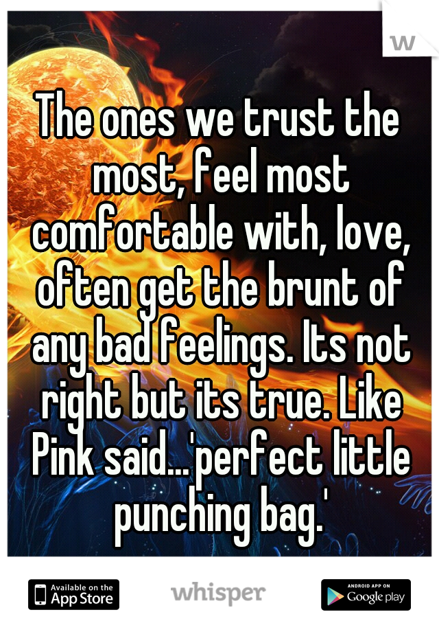 The ones we trust the most, feel most comfortable with, love, often get the brunt of any bad feelings. Its not right but its true. Like Pink said...'perfect little punching bag.'