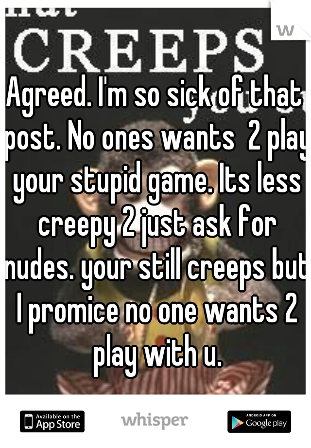 Agreed. I'm so sick of that post. No ones wants  2 play your stupid game. Its less creepy 2 just ask for nudes. your still creeps but I promice no one wants 2 play with u.
