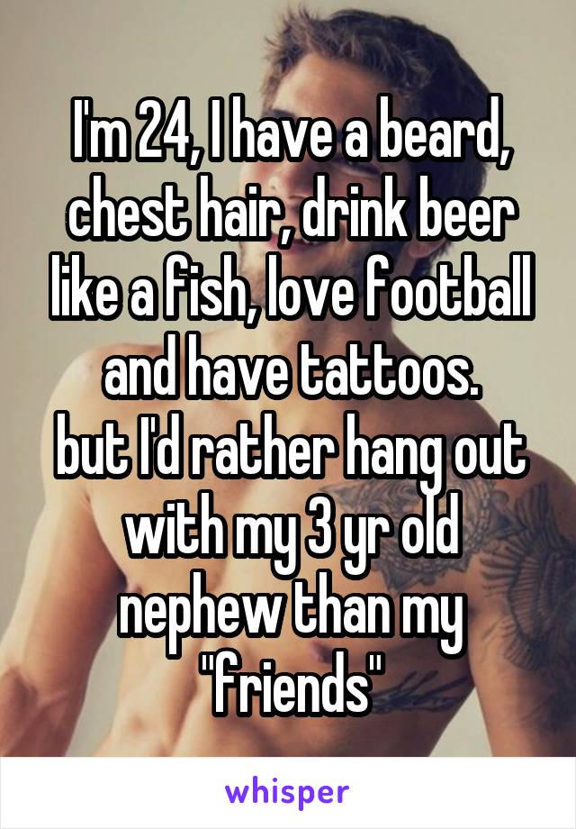 I'm 24, I have a beard, chest hair, drink beer like a fish, love football and have tattoos.
but I'd rather hang out with my 3 yr old nephew than my "friends"