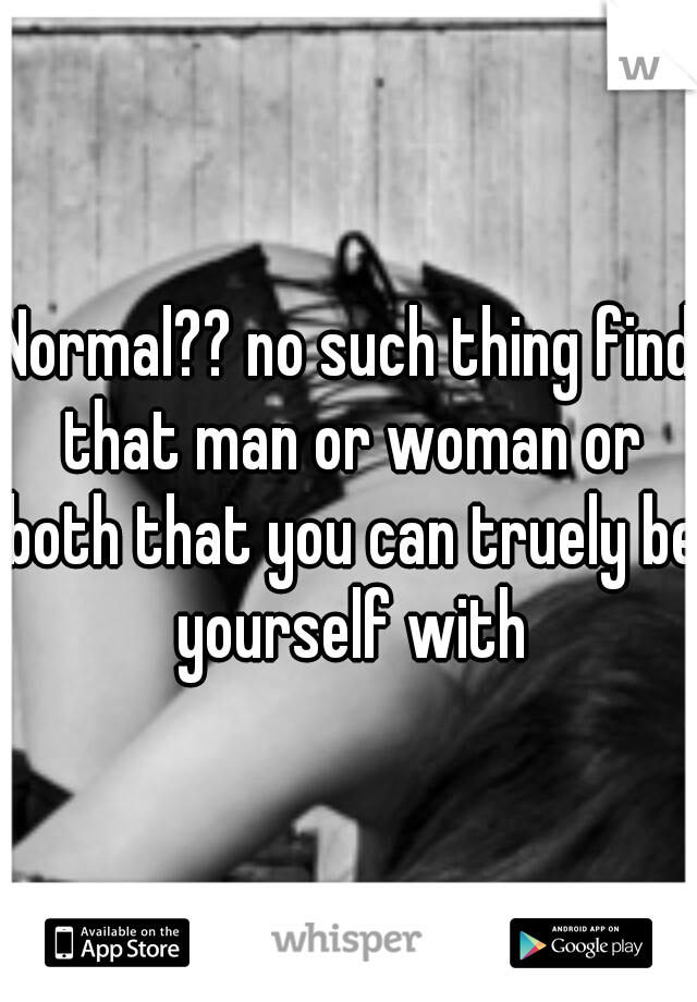 Normal?? no such thing find that man or woman or both that you can truely be yourself with