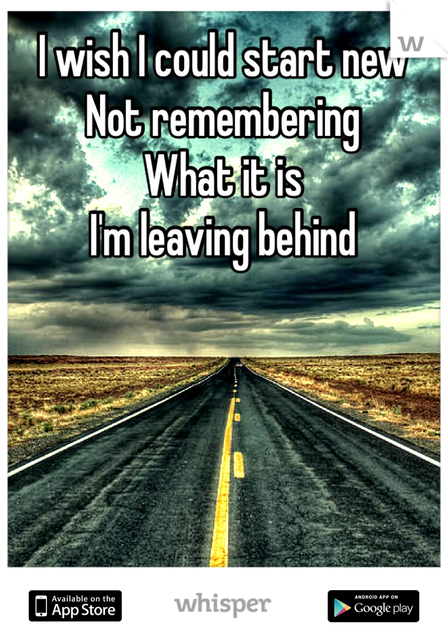 I wish I could start new
Not remembering
What it is
I'm leaving behind