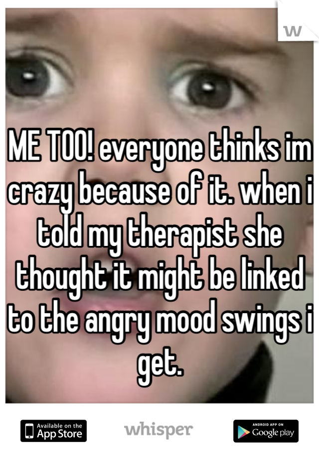 ME TOO! everyone thinks im crazy because of it. when i told my therapist she thought it might be linked to the angry mood swings i get.