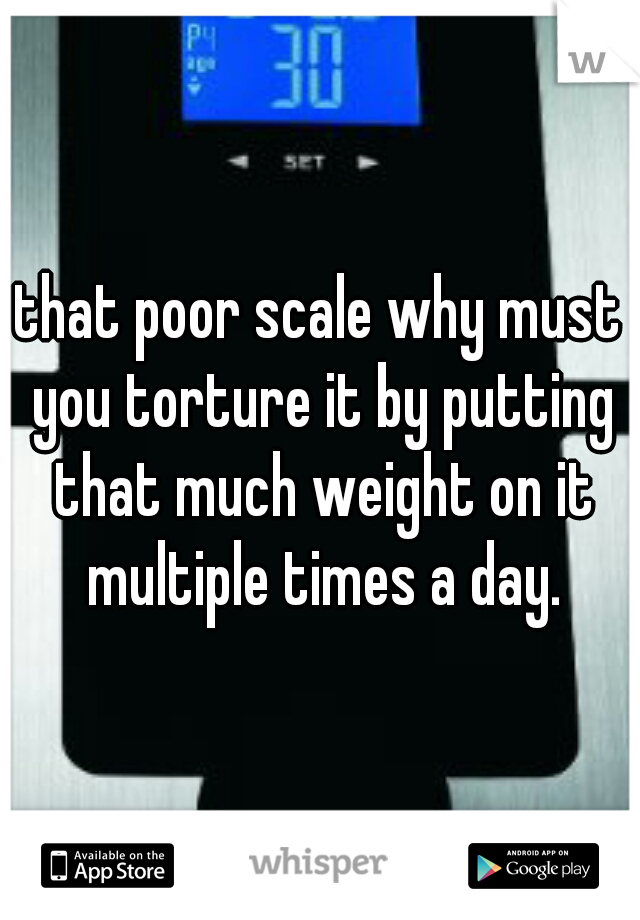 that poor scale why must you torture it by putting that much weight on it multiple times a day.