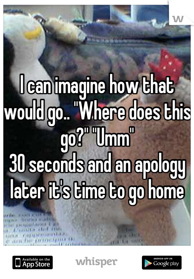 I can imagine how that would go.. "Where does this go?" "Umm"
30 seconds and an apology later it's time to go home