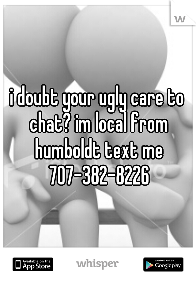 i doubt your ugly care to chat? im local from humboldt text me 707-382-8226