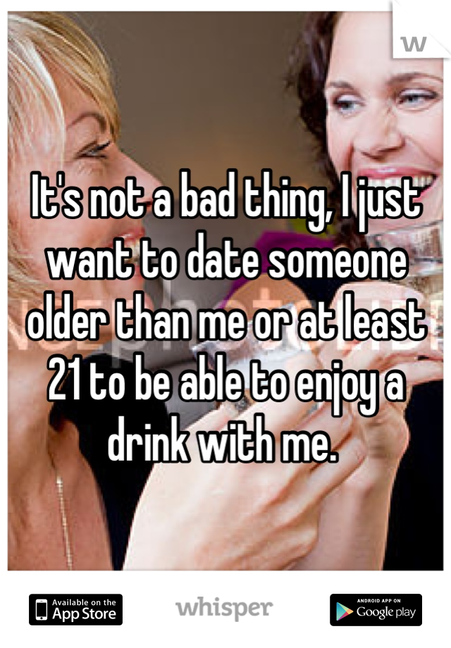 It's not a bad thing, I just want to date someone older than me or at least 21 to be able to enjoy a drink with me. 