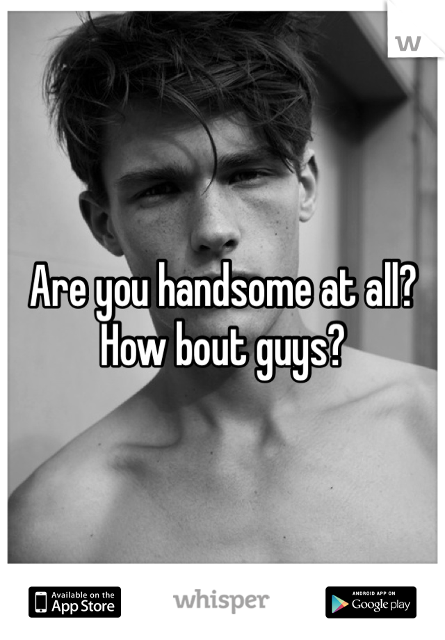 Are you handsome at all? How bout guys?
