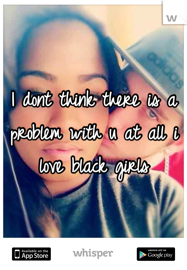 I dont think there is a problem with u at all i love black girls 