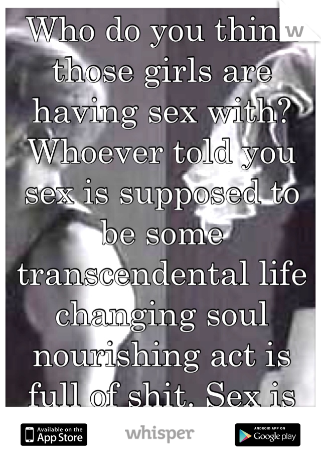 Who do you think those girls are having sex with? Whoever told you sex is supposed to be some transcendental life changing soul nourishing act is full of shit. Sex is sex. 