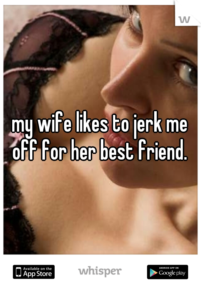my wife likes to jerk me off for her best friend. 