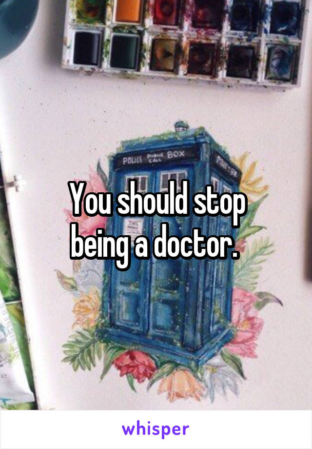 You should stop
being a doctor. 