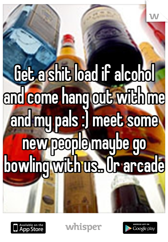 Get a shit load if alcohol and come hang out with me and my pals :) meet some new people maybe go bowling with us.. Or arcade