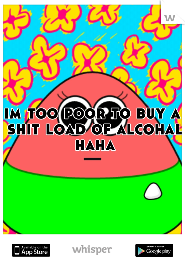 im too poor to buy a shit load of alcohal haha