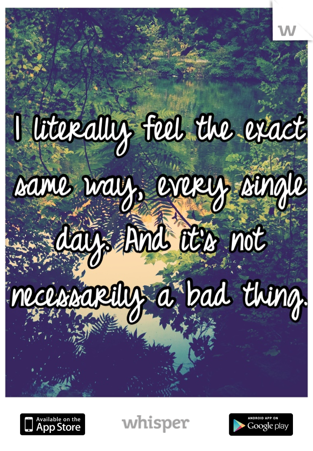 I literally feel the exact same way, every single day. And it's not necessarily a bad thing. 
