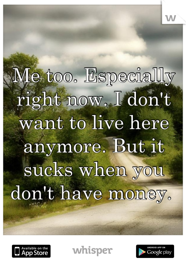 Me too. Especially right now. I don't want to live here anymore. But it sucks when you don't have money. 