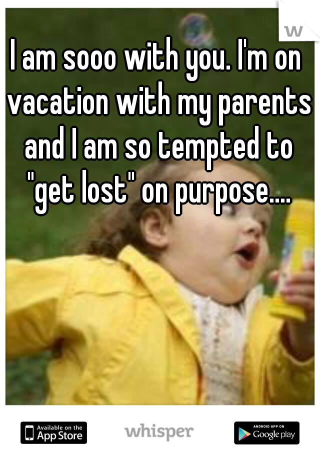 I am sooo with you. I'm on vacation with my parents and I am so tempted to "get lost" on purpose....