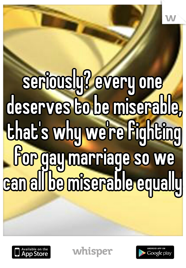 seriously? every one deserves to be miserable, that's why we're fighting for gay marriage so we can all be miserable equally!
