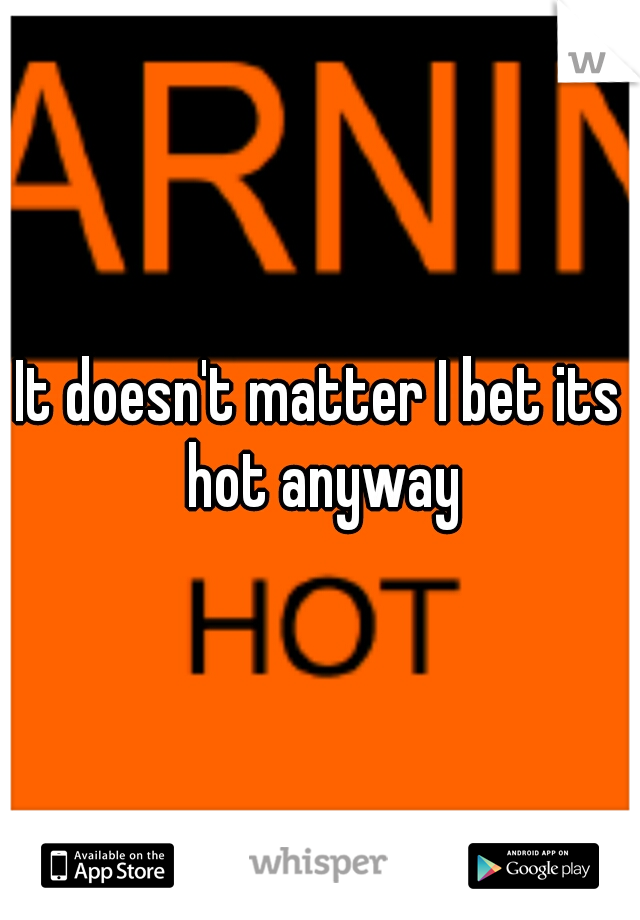 It doesn't matter I bet its hot anyway