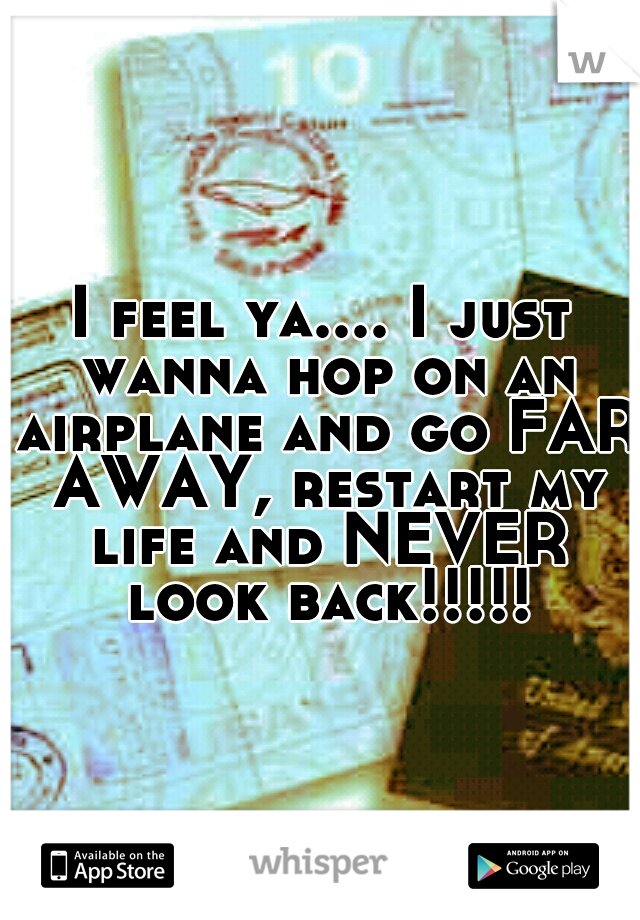 I feel ya.... I just wanna hop on an airplane and go FAR AWAY, restart my life and NEVER look back!!!!!