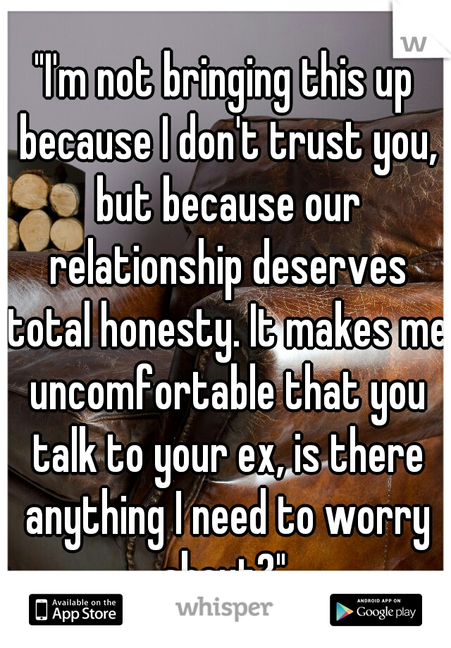 "I'm not bringing this up because I don't trust you, but because our relationship deserves total honesty. It makes me uncomfortable that you talk to your ex, is there anything I need to worry about?" 