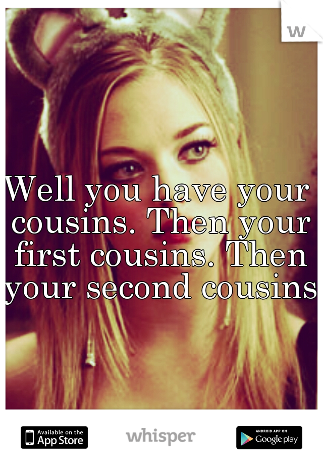 Well you have your cousins. Then your first cousins. Then your second cousins.