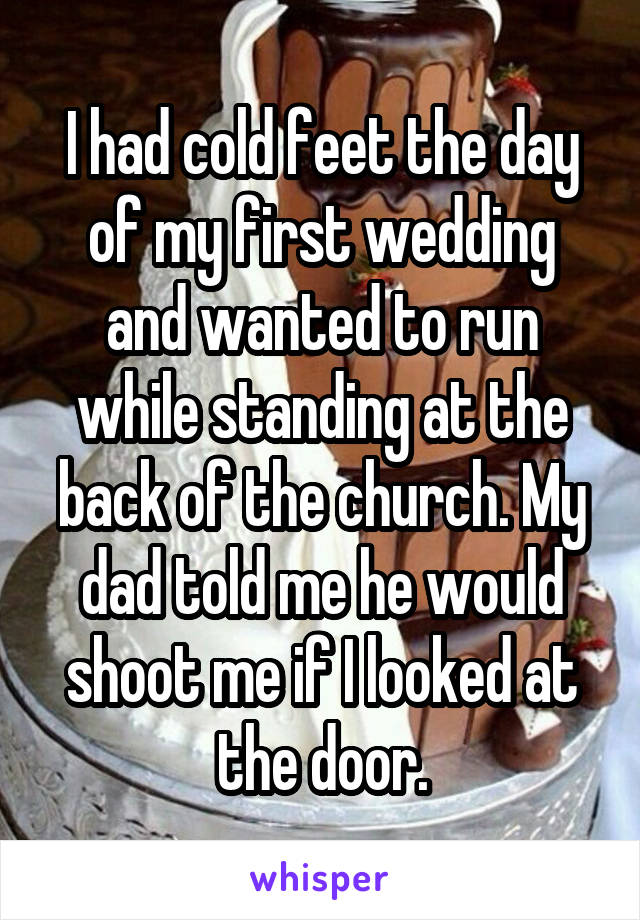 I had cold feet the day of my first wedding and wanted to run while standing at the back of the church. My dad told me he would shoot me if I looked at the door.