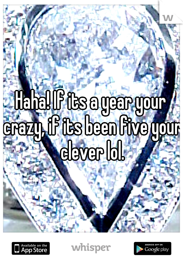Haha! If its a year your crazy, if its been five your clever lol.