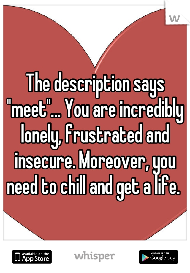 The description says "meet"... You are incredibly lonely, frustrated and insecure. Moreover, you need to chill and get a life. 