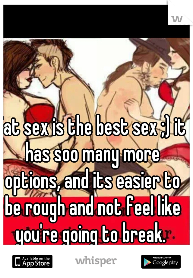 fat sex is the best sex ;) it has soo many more options, and its easier to be rough and not feel like you're going to break. 