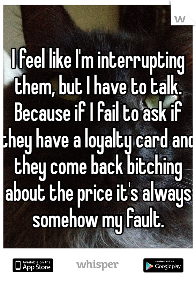 I feel like I'm interrupting them, but I have to talk. Because if I fail to ask if they have a loyalty card and they come back bitching about the price it's always somehow my fault.