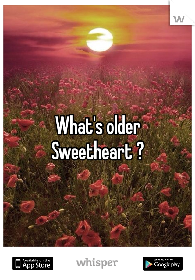 What's older 
Sweetheart ? 