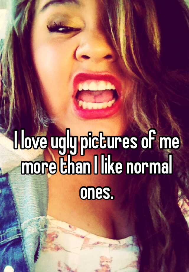 I love ugly pictures of me more than I like normal ones. 