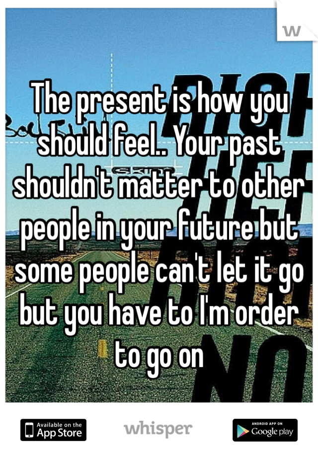 The present is how you should feel.. Your past shouldn't matter to other people in your future but some people can't let it go but you have to I'm order to go on