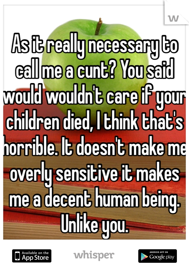 As it really necessary to call me a cunt? You said would wouldn't care if your children died, I think that's horrible. It doesn't make me overly sensitive it makes me a decent human being. Unlike you. 