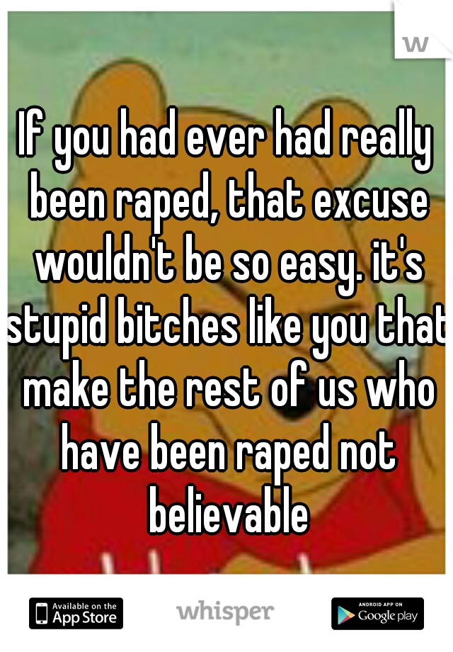 If you had ever had really been raped, that excuse wouldn't be so easy. it's stupid bitches like you that make the rest of us who have been raped not believable