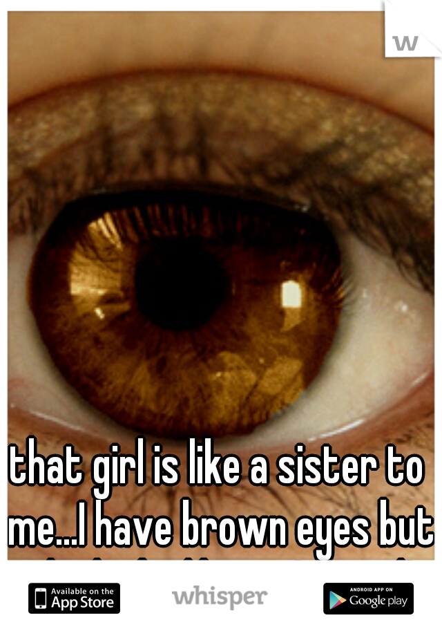 that girl is like a sister to me...I have brown eyes but she looks like me! weird!