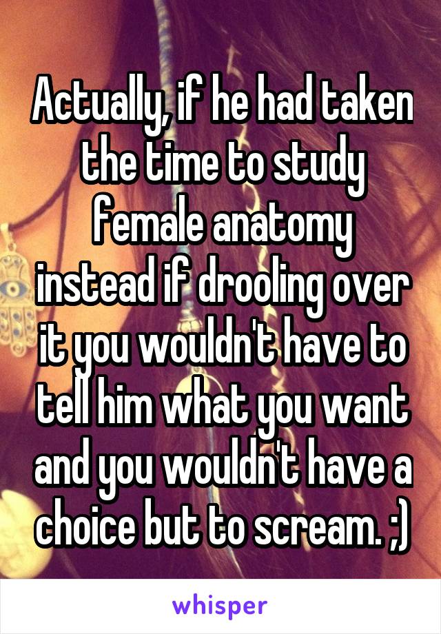 Actually, if he had taken the time to study female anatomy instead if drooling over it you wouldn't have to tell him what you want and you wouldn't have a choice but to scream. ;)