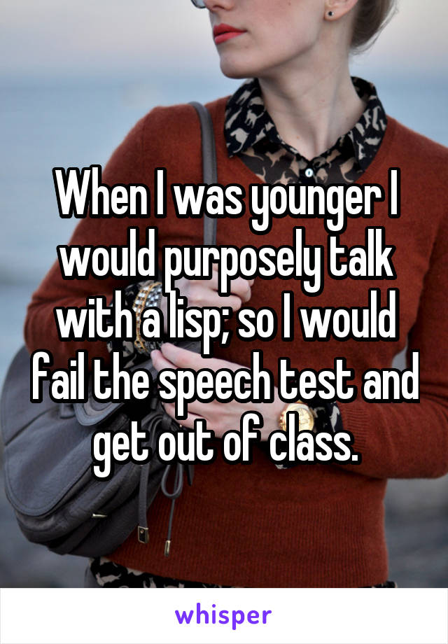 When I was younger I would purposely talk with a lisp; so I would fail the speech test and get out of class.