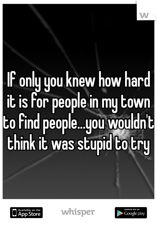 If only you knew how hard it is for people in my town to find people...you wouldn't think it was stupid to try