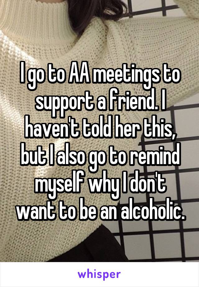 I go to AA meetings to support a friend. I haven't told her this, but I also go to remind myself why I don't want to be an alcoholic.