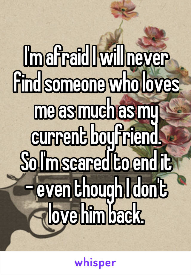 I'm afraid I will never find someone who loves me as much as my current boyfriend.
So I'm scared to end it - even though I don't love him back.